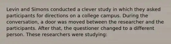 Levin and Simons conducted a clever study in which they asked participants for directions on a college campus. During the conversation, a door was moved between the researcher and the participants. After that, the questioner changed to a different person. These researchers were studying: