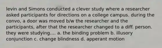 levin and Simons conducted a clever study where a researcher asked participants for directions on a college campus. during the convo, a door was moved b/w the researcher and the participants, after that the researcher changed to a diff. person. they were studying.... a. the binding problem b. illusory conjunction c. change blindness d. apperant motion