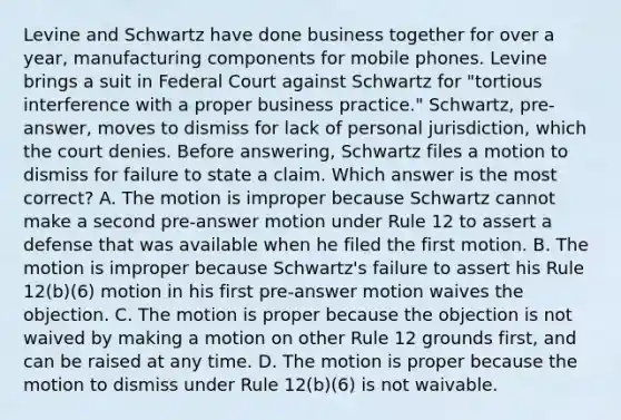 Levine and Schwartz have done business together for over a year, manufacturing components for mobile phones. Levine brings a suit in Federal Court against Schwartz for "tortious interference with a proper business practice." Schwartz, pre-answer, moves to dismiss for lack of personal jurisdiction, which the court denies. Before answering, Schwartz files a motion to dismiss for failure to state a claim. Which answer is the most correct? A. The motion is improper because Schwartz cannot make a second pre-answer motion under Rule 12 to assert a defense that was available when he filed the first motion. B. The motion is improper because Schwartz's failure to assert his Rule 12(b)(6) motion in his first pre-answer motion waives the objection. C. The motion is proper because the objection is not waived by making a motion on other Rule 12 grounds first, and can be raised at any time. D. The motion is proper because the motion to dismiss under Rule 12(b)(6) is not waivable.