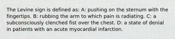 The Levine sign is defined as: A: pushing on the sternum with the fingertips. B: rubbing the arm to which pain is radiating. C: a subconsciously clenched fist over the chest. D: a state of denial in patients with an acute myocardial infarction.