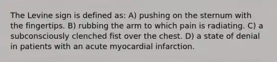 The Levine sign is defined as: A) pushing on the sternum with the fingertips. B) rubbing the arm to which pain is radiating. C) a subconsciously clenched fist over the chest. D) a state of denial in patients with an acute myocardial infarction.