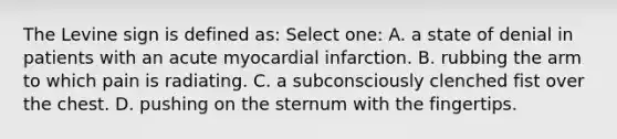 The Levine sign is defined as: Select one: A. a state of denial in patients with an acute myocardial infarction. B. rubbing the arm to which pain is radiating. C. a subconsciously clenched fist over the chest. D. pushing on the sternum with the fingertips.