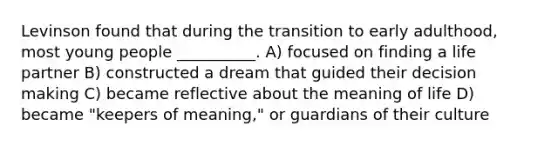 Levinson found that during the transition to early adulthood, most young people __________. A) focused on finding a life partner B) constructed a dream that guided their decision making C) became reflective about the meaning of life D) became "keepers of meaning," or guardians of their culture