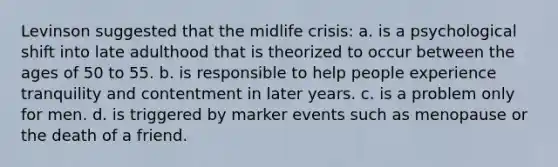 Levinson suggested that the midlife crisis: a. is a psychological shift into late adulthood that is theorized to occur between the ages of 50 to 55. b. is responsible to help people experience tranquility and contentment in later years. c. is a problem only for men. d. is triggered by marker events such as menopause or the death of a friend.