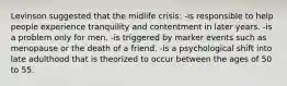 Levinson suggested that the midlife crisis: -is responsible to help people experience tranquility and contentment in later years. -is a problem only for men. -is triggered by marker events such as menopause or the death of a friend. -is a psychological shift into late adulthood that is theorized to occur between the ages of 50 to 55.