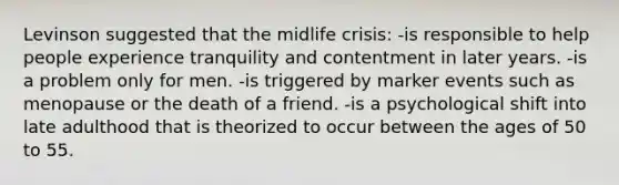 Levinson suggested that the midlife crisis: -is responsible to help people experience tranquility and contentment in later years. -is a problem only for men. -is triggered by marker events such as menopause or the death of a friend. -is a psychological shift into late adulthood that is theorized to occur between the ages of 50 to 55.