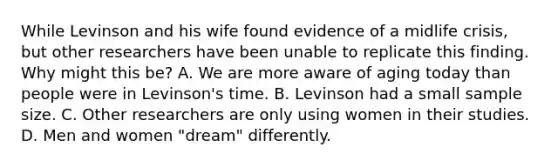 While Levinson and his wife found evidence of a midlife crisis, but other researchers have been unable to replicate this finding. Why might this be? A. We are more aware of aging today than people were in Levinson's time. B. Levinson had a small sample size. C. Other researchers are only using women in their studies. D. Men and women "dream" differently.