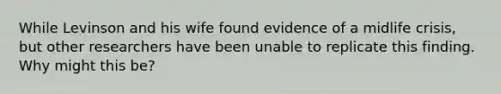 While Levinson and his wife found evidence of a midlife crisis, but other researchers have been unable to replicate this finding. Why might this be?