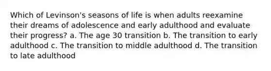 Which of Levinson's seasons of life is when adults reexamine their dreams of adolescence and early adulthood and evaluate their progress? a. The age 30 transition b. The transition to early adulthood c. The transition to middle adulthood d. The transition to late adulthood