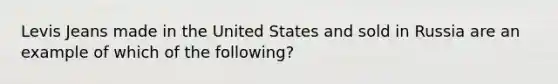 Levis Jeans made in the United States and sold in Russia are an example of which of the following?