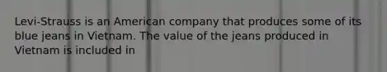 Levi-Strauss is an American company that produces some of its blue jeans in Vietnam. The value of the jeans produced in Vietnam is included in