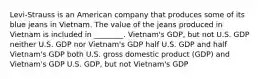 Levi-Strauss is an American company that produces some of its blue jeans in Vietnam. The value of the jeans produced in Vietnam is included in ________. Vietnam's GDP, but not U.S. GDP neither U.S. GDP nor Vietnam's GDP half U.S. GDP and half Vietnam's GDP both U.S. gross domestic product (GDP) and Vietnam's GDP U.S. GDP, but not Vietnam's GDP