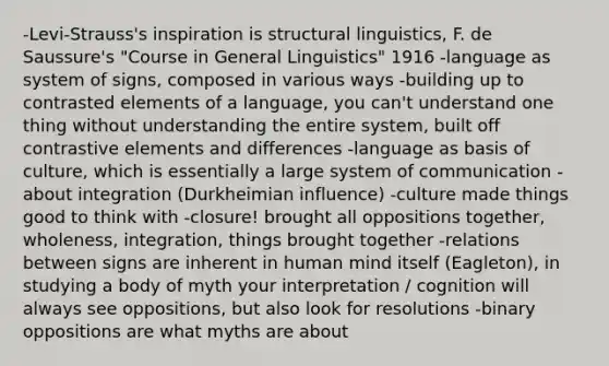 -Levi-Strauss's inspiration is structural linguistics, F. de Saussure's "Course in General Linguistics" 1916 -language as system of signs, composed in various ways -building up to contrasted elements of a language, you can't understand one thing without understanding the entire system, built off contrastive elements and differences -language as basis of culture, which is essentially a large system of communication -about integration (Durkheimian influence) -culture made things good to think with -closure! brought all oppositions together, wholeness, integration, things brought together -relations between signs are inherent in human mind itself (Eagleton), in studying a body of myth your interpretation / cognition will always see oppositions, but also look for resolutions -binary oppositions are what myths are about