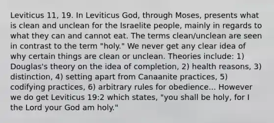 Leviticus 11, 19. In Leviticus God, through Moses, presents what is clean and unclean for the Israelite people, mainly in regards to what they can and cannot eat. The terms clean/unclean are seen in contrast to the term "holy." We never get any clear idea of why certain things are clean or unclean. Theories include: 1) Douglas's theory on the idea of completion, 2) health reasons, 3) distinction, 4) setting apart from Canaanite practices, 5) codifying practices, 6) arbitrary rules for obedience... However we do get Leviticus 19:2 which states, "you shall be holy, for I the Lord your God am holy."