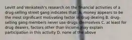 Levitt and Venkatesh's research on the financial activities of a drug-selling street gang indicates that: A. money appears to be the most significant motivating factor in drug dealing B. drug-selling gang members never use drugs themselves C. at least for drug dealers, factors other than income may explain participation in this activity D. none of the above