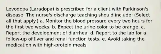 Levodopa (Laradopa) is prescribed for a client with Parkinson's disease. The nurse's discharge teaching should include: (Select all that apply.) a. Monitor the blood pressure every two hours for the first two weeks. b. Expect the urine color to be orange. c. Report the development of diarrhea. d. Report to the lab for a follow-up of liver and renal function tests. e. Avoid taking the medication with high-protein meals