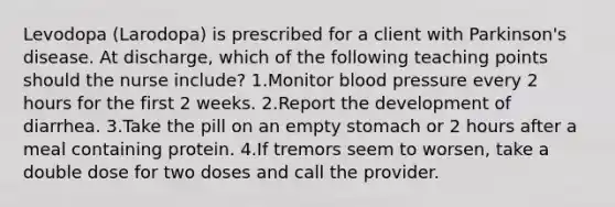 Levodopa (Larodopa) is prescribed for a client with Parkinson's disease. At discharge, which of the following teaching points should the nurse include? 1.Monitor blood pressure every 2 hours for the first 2 weeks. 2.Report the development of diarrhea. 3.Take the pill on an empty stomach or 2 hours after a meal containing protein. 4.If tremors seem to worsen, take a double dose for two doses and call the provider.