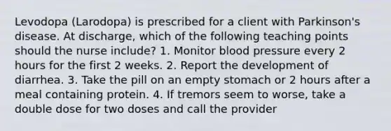 Levodopa (Larodopa) is prescribed for a client with Parkinson's disease. At discharge, which of the following teaching points should the nurse include? 1. Monitor blood pressure every 2 hours for the first 2 weeks. 2. Report the development of diarrhea. 3. Take the pill on an empty stomach or 2 hours after a meal containing protein. 4. If tremors seem to worse, take a double dose for two doses and call the provider