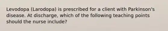 Levodopa (Larodopa) is prescribed for a client with Parkinson's disease. At discharge, which of the following teaching points should the nurse include?