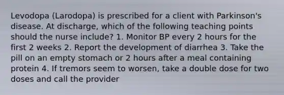 Levodopa (Larodopa) is prescribed for a client with Parkinson's disease. At discharge, which of the following teaching points should the nurse include? 1. Monitor BP every 2 hours for the first 2 weeks 2. Report the development of diarrhea 3. Take the pill on an empty stomach or 2 hours after a meal containing protein 4. If tremors seem to worsen, take a double dose for two doses and call the provider