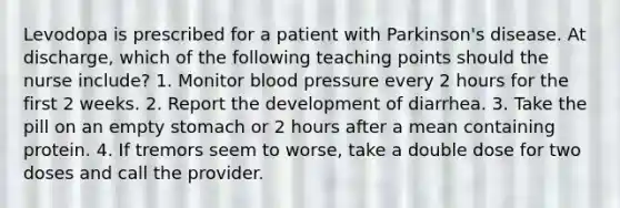 Levodopa is prescribed for a patient with Parkinson's disease. At discharge, which of the following teaching points should the nurse include? 1. Monitor blood pressure every 2 hours for the first 2 weeks. 2. Report the development of diarrhea. 3. Take the pill on an empty stomach or 2 hours after a mean containing protein. 4. If tremors seem to worse, take a double dose for two doses and call the provider.