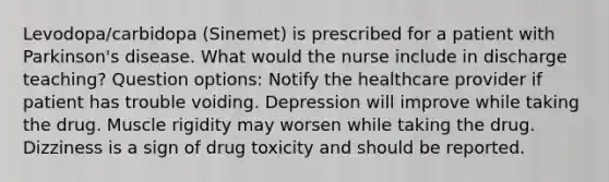 Levodopa/carbidopa (Sinemet) is prescribed for a patient with Parkinson's disease. What would the nurse include in discharge teaching? Question options: Notify the healthcare provider if patient has trouble voiding. Depression will improve while taking the drug. Muscle rigidity may worsen while taking the drug. Dizziness is a sign of drug toxicity and should be reported.