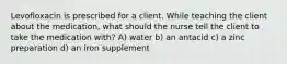 Levofloxacin is prescribed for a client. While teaching the client about the medication, what should the nurse tell the client to take the medication with? A) water b) an antacid c) a zinc preparation d) an iron supplement