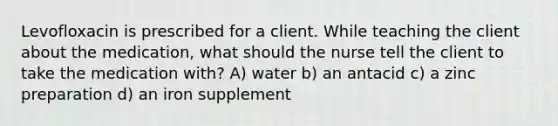 Levofloxacin is prescribed for a client. While teaching the client about the medication, what should the nurse tell the client to take the medication with? A) water b) an antacid c) a zinc preparation d) an iron supplement