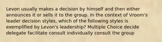 Levon usually makes a decision by himself and then either announces it or sells it to the group. In the context of Vroom's leader decision styles, which of the following styles is exemplified by Levon's leadership? Multiple Choice decide delegate facilitate consult individually consult the group