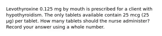 Levothyroxine 0.125 mg by mouth is prescribed for a client with hypothyroidism. The only tablets available contain 25 mcg (25 µg) per tablet. How many tablets should the nurse administer? Record your answer using a whole number.