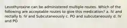 Levothyroxine can be administered multiple routes. Which of the following are acceptable routes to give this medication? a. IV and rectally b. IV and Subcutaneously c. PO and subcutaneously d. IV and PO