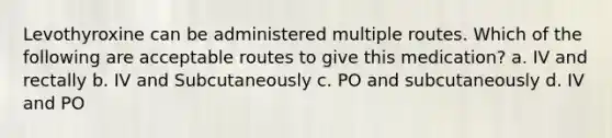 Levothyroxine can be administered multiple routes. Which of the following are acceptable routes to give this medication? a. IV and rectally b. IV and Subcutaneously c. PO and subcutaneously d. IV and PO