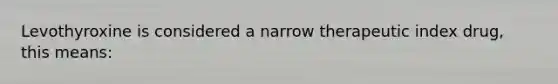 Levothyroxine is considered a narrow therapeutic index drug, this means: