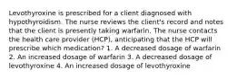 Levothyroxine is prescribed for a client diagnosed with hypothyroidism. The nurse reviews the client's record and notes that the client is presently taking warfarin. The nurse contacts the health care provider (HCP), anticipating that the HCP will prescribe which medication? 1. A decreased dosage of warfarin 2. An increased dosage of warfarin 3. A decreased dosage of levothyroxine 4. An increased dosage of levothyroxine