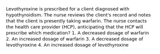 Levothyroxine is prescribed for a client diagnosed with hypothyroidism. The nurse reviews the client's record and notes that the client is presently taking warfarin. The nurse contacts the health care provider (HCP), anticipating that the HCP will prescribe which medication? 1. A decreased dosage of warfarin 2. An increased dosage of warfarin 3. A decreased dosage of levothyroxine 4. An increased dosage of levothyroxine