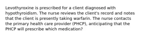 Levothyroxine is prescribed for a client diagnosed with hypothyroidism. The nurse reviews the client's record and notes that the client is presently taking warfarin. The nurse contacts the primary health care provider (PHCP), anticipating that the PHCP will prescribe which medication?