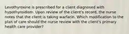 Levothyroxine is prescribed for a client diagnosed with hypothyroidism. Upon review of the client's record, the nurse notes that the client is taking warfarin. Which modification to the plan of care should the nurse review with the client's primary health care provider?