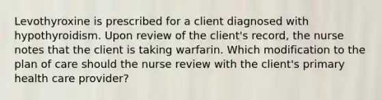 Levothyroxine is prescribed for a client diagnosed with hypothyroidism. Upon review of the client's record, the nurse notes that the client is taking warfarin. Which modification to the plan of care should the nurse review with the client's primary health care provider?