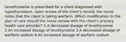 Levothyroxine is prescribed for a client diagnosed with hypothyroidism. Upon review of the client's record, the nurse notes that the client is taking warfarin. Which modification to the plan of care should the nurse review with the client's primary health care provider? 1.A decreased dosage of levothyroxine 2.An increased dosage of levothyroxine 3.A decreased dosage of warfarin sodium 4.An increased dosage of warfarin sodium