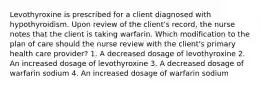 Levothyroxine is prescribed for a client diagnosed with hypothyroidism. Upon review of the client's record, the nurse notes that the client is taking warfarin. Which modification to the plan of care should the nurse review with the client's primary health care provider? 1. A decreased dosage of levothyroxine 2. An increased dosage of levothyroxine 3. A decreased dosage of warfarin sodium 4. An increased dosage of warfarin sodium