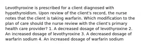 Levothyroxine is prescribed for a client diagnosed with hypothyroidism. Upon review of the client's record, the nurse notes that the client is taking warfarin. Which modification to the plan of care should the nurse review with the client's primary health care provider? 1. A decreased dosage of levothyroxine 2. An increased dosage of levothyroxine 3. A decreased dosage of warfarin sodium 4. An increased dosage of warfarin sodium