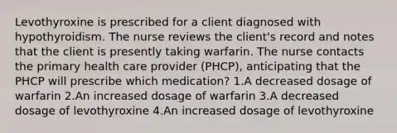 Levothyroxine is prescribed for a client diagnosed with hypothyroidism. The nurse reviews the client's record and notes that the client is presently taking warfarin. The nurse contacts the primary health care provider (PHCP), anticipating that the PHCP will prescribe which medication? 1.A decreased dosage of warfarin 2.An increased dosage of warfarin 3.A decreased dosage of levothyroxine 4.An increased dosage of levothyroxine