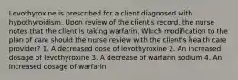 Levothyroxine is prescribed for a client diagnosed with hypothyroidism. Upon review of the client's record, the nurse notes that the client is taking warfarin. Which modification to the plan of care should the nurse review with the client's health care provider? 1. A decreased dose of levothyroxine 2. An increased dosage of levothyroxine 3. A decrease of warfarin sodium 4. An increased dosage of warfarin