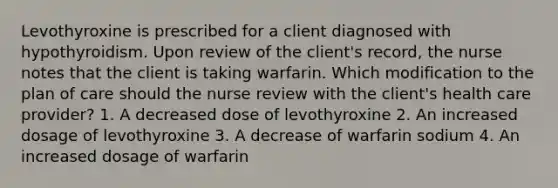 Levothyroxine is prescribed for a client diagnosed with hypothyroidism. Upon review of the client's record, the nurse notes that the client is taking warfarin. Which modification to the plan of care should the nurse review with the client's health care provider? 1. A decreased dose of levothyroxine 2. An increased dosage of levothyroxine 3. A decrease of warfarin sodium 4. An increased dosage of warfarin