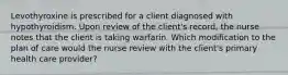 Levothyroxine is prescribed for a client diagnosed with hypothyroidism. Upon review of the client's record, the nurse notes that the client is taking warfarin. Which modification to the plan of care would the nurse review with the client's primary health care provider?