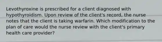 Levothyroxine is prescribed for a client diagnosed with hypothyroidism. Upon review of the client's record, the nurse notes that the client is taking warfarin. Which modification to the plan of care would the nurse review with the client's primary health care provider?