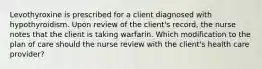 Levothyroxine is prescribed for a client diagnosed with hypothyroidism. Upon review of the client's record, the nurse notes that the client is taking warfarin. Which modification to the plan of care should the nurse review with the client's health care provider?