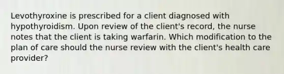 Levothyroxine is prescribed for a client diagnosed with hypothyroidism. Upon review of the client's record, the nurse notes that the client is taking warfarin. Which modification to the plan of care should the nurse review with the client's health care provider?