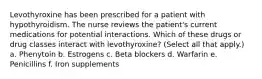 Levothyroxine has been prescribed for a patient with hypothyroidism. The nurse reviews the patient's current medications for potential interactions. Which of these drugs or drug classes interact with levothyroxine? (Select all that apply.) a. Phenytoin b. Estrogens c. Beta blockers d. Warfarin e. Penicillins f. Iron supplements