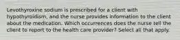 Levothyroxine sodium is prescribed for a client with hypothyroidism, and the nurse provides information to the client about the medication. Which occurrences does the nurse tell the client to report to the health care provider? Select all that apply.